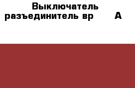 Выключатель-разъединитель вр-32-37А 30220-00 ухлз › Цена ­ 900 - Орловская обл., Мценский р-н, Мценск г. Строительство и ремонт » Материалы   